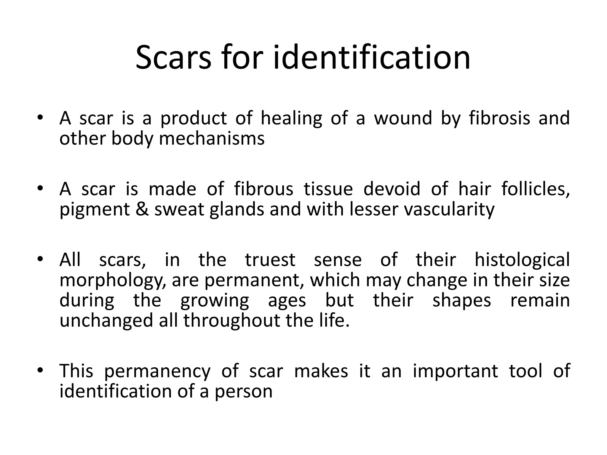 Scars for identification
• A scar is a product of healing of a wound by fibrosis and
other body mechanisms
• A scar is made of fibrous tissue devoid of hair follicles,
pigment & sweat glands and with lesser vascularity
• All scars, in the truest sense of their histological
morphology, are permanent, which may change in their size
during the growing ages but their shapes remain
unchanged all throughout the life.
• This permanency of scar makes it an important tool of
identification of a person
 