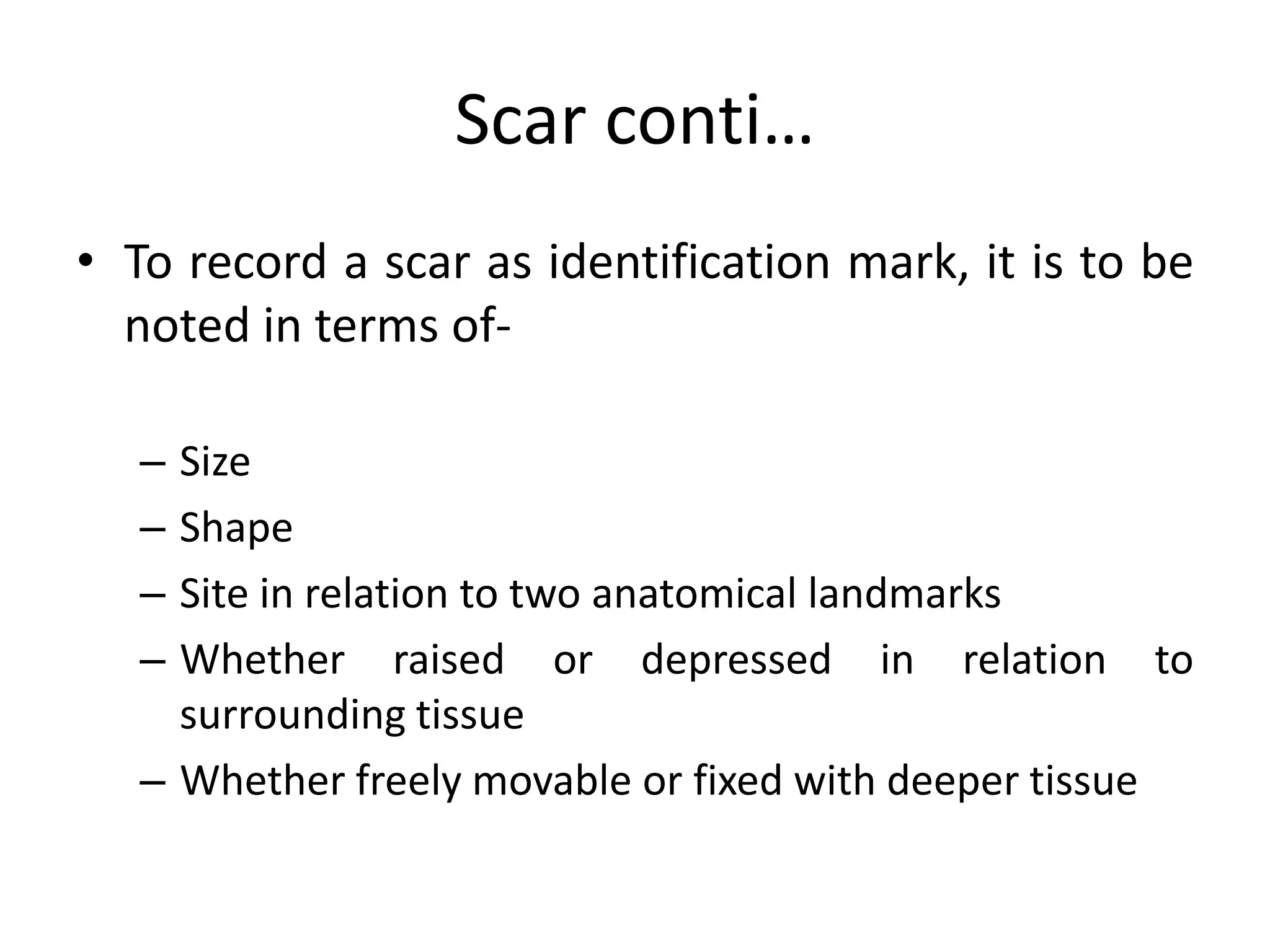 Scar conti…
• To record a scar as identification mark, it is to be
noted in terms of-
– Size
– Shape
– Site in relation to two anatomical landmarks
– Whether raised or depressed in relation to
surrounding tissue
– Whether freely movable or fixed with deeper tissue
 