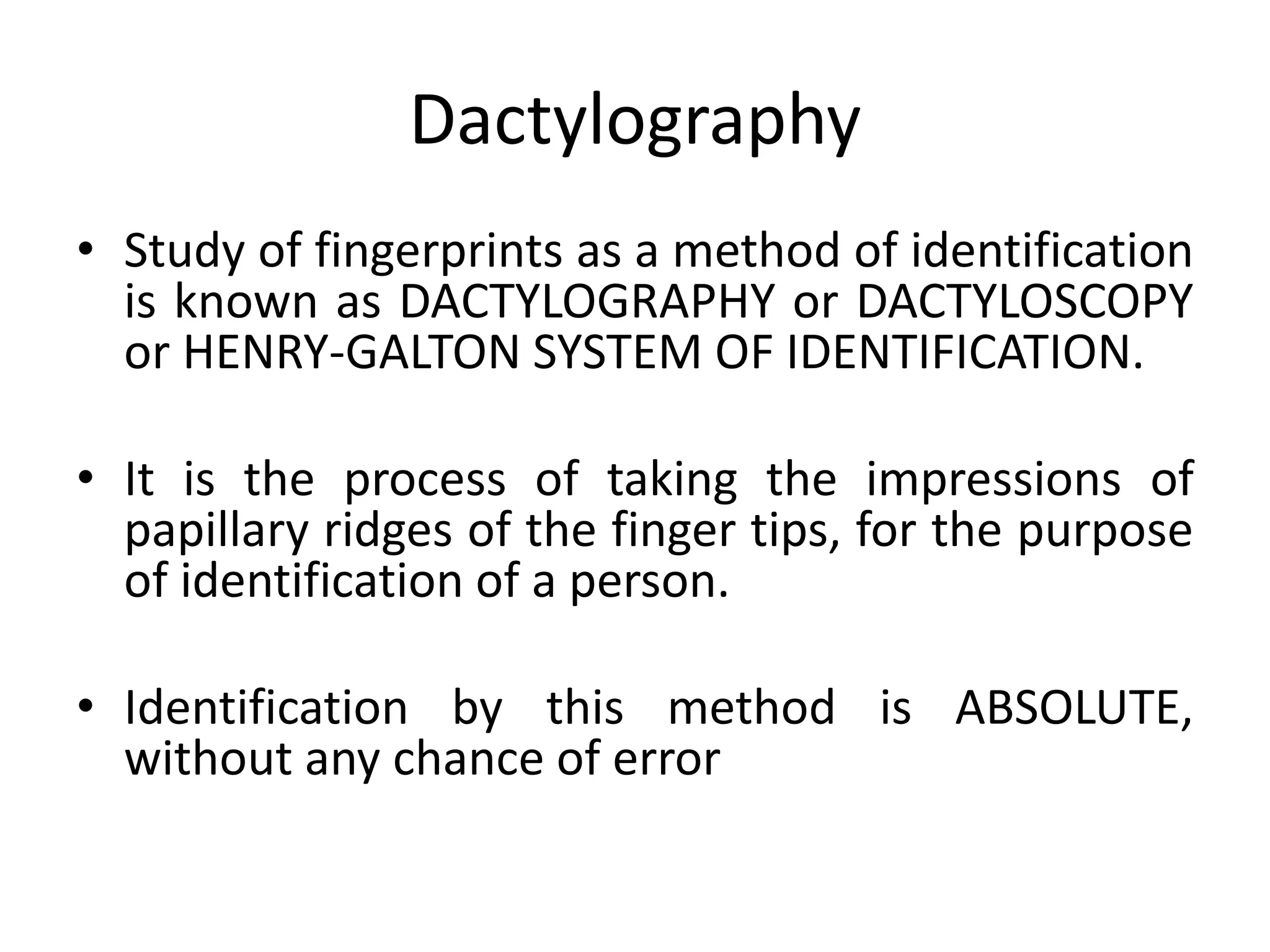 Dactylography
• Study of fingerprints as a method of identification
is known as DACTYLOGRAPHY or DACTYLOSCOPY
or HENRY-GALTON SYSTEM OF IDENTIFICATION.
• It is the process of taking the impressions of
papillary ridges of the finger tips, for the purpose
of identification of a person.
• Identification by this method is ABSOLUTE,
without any chance of error
 