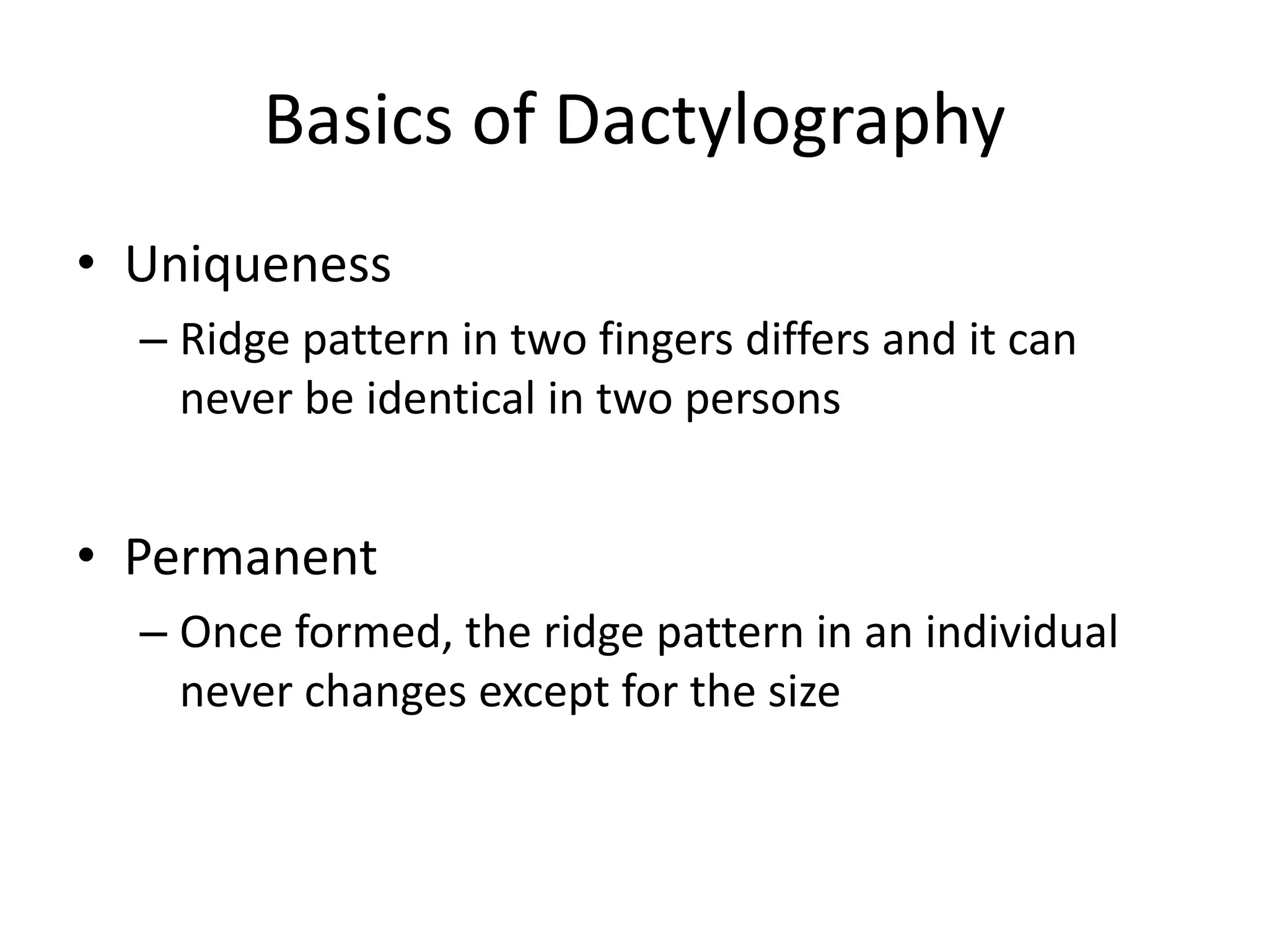 Basics of Dactylography
• Uniqueness
– Ridge pattern in two fingers differs and it can
never be identical in two persons
• Permanent
– Once formed, the ridge pattern in an individual
never changes except for the size
 