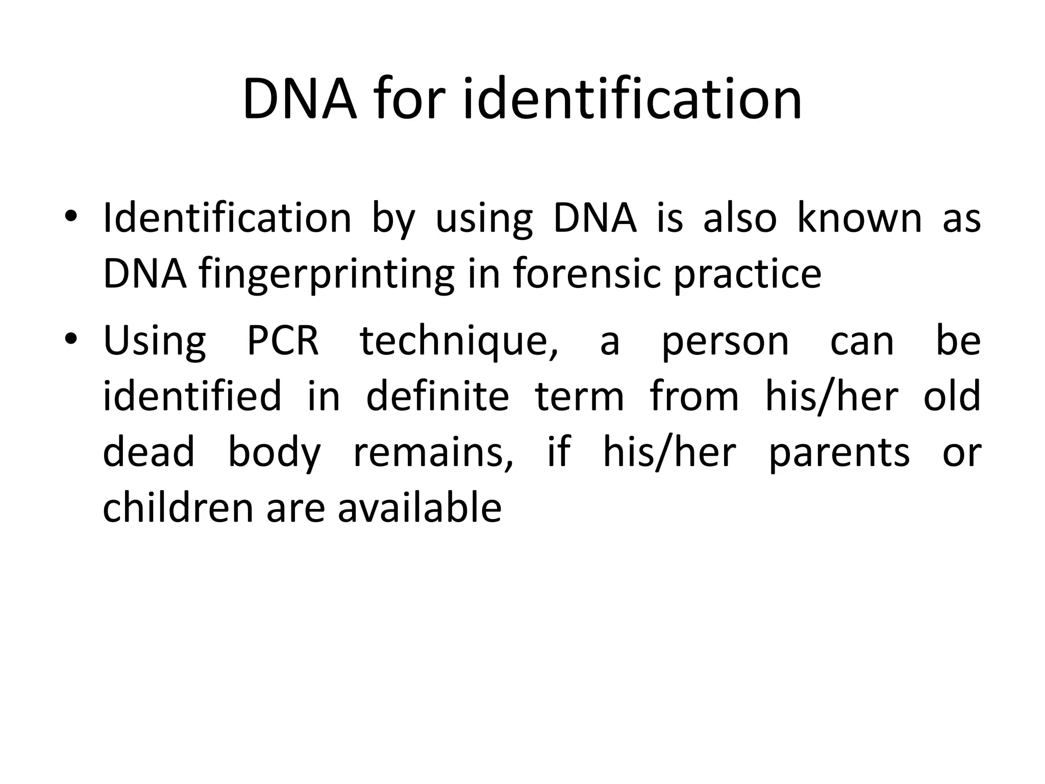DNA for identification
• Identification by using DNA is also known as
DNA fingerprinting in forensic practice
• Using PCR technique, a person can be
identified in definite term from his/her old
dead body remains, if his/her parents or
children are available
 