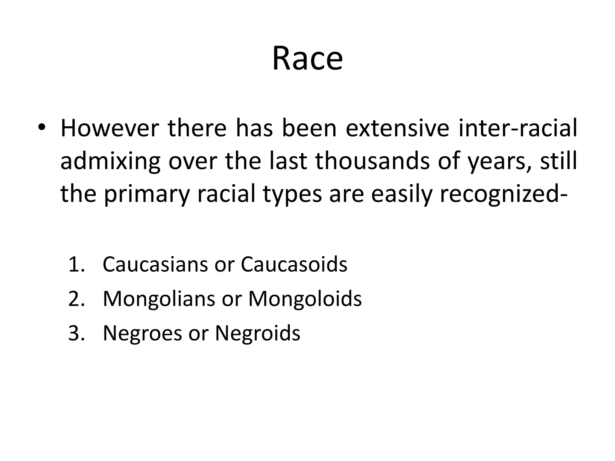 Race
• However there has been extensive inter-racial
admixing over the last thousands of years, still
the primary racial types are easily recognized-
1. Caucasians or Caucasoids
2. Mongolians or Mongoloids
3. Negroes or Negroids
 