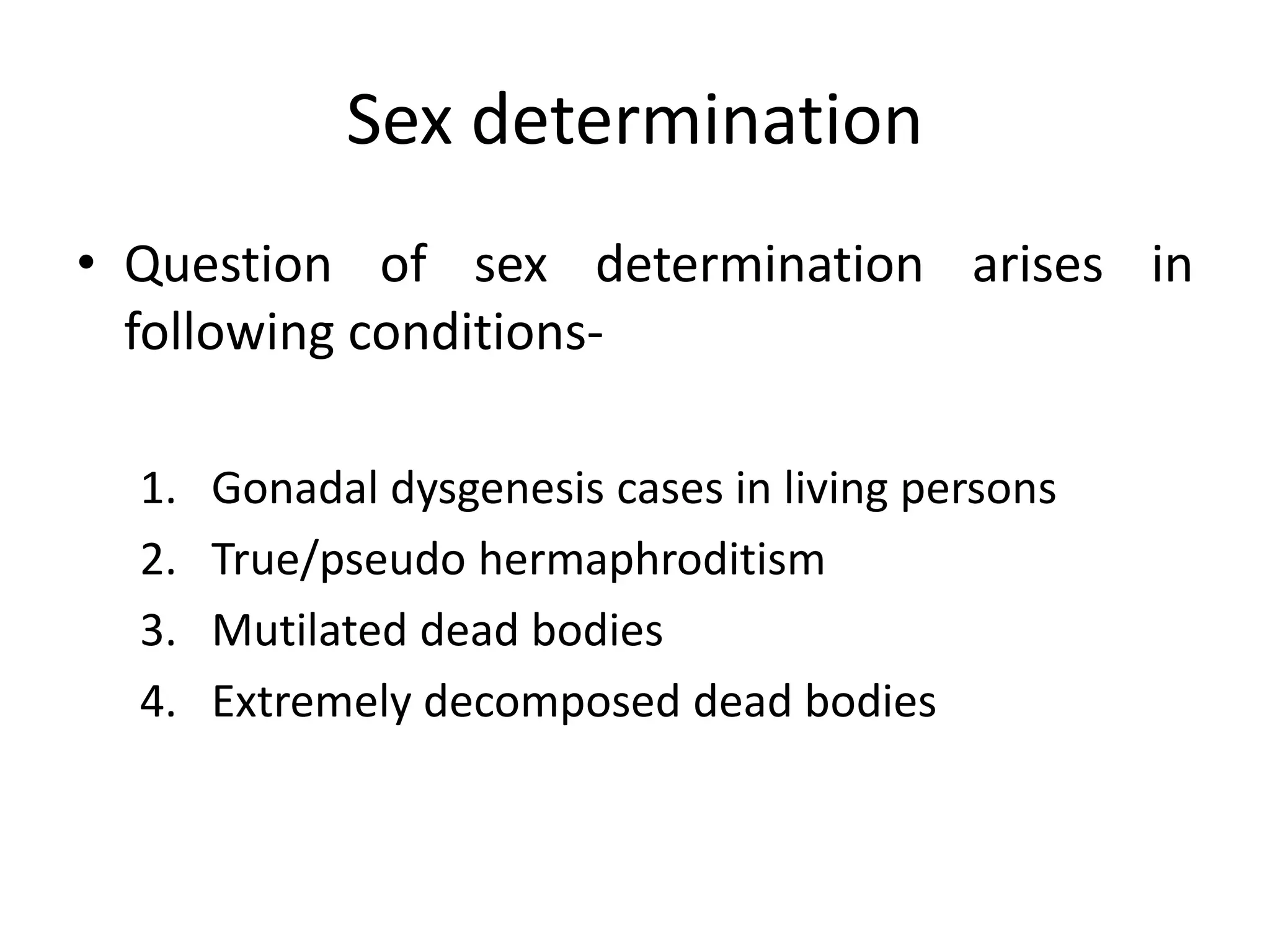 Sex determination
• Question of sex determination arises in
following conditions-
1. Gonadal dysgenesis cases in living persons
2. True/pseudo hermaphroditism
3. Mutilated dead bodies
4. Extremely decomposed dead bodies
 