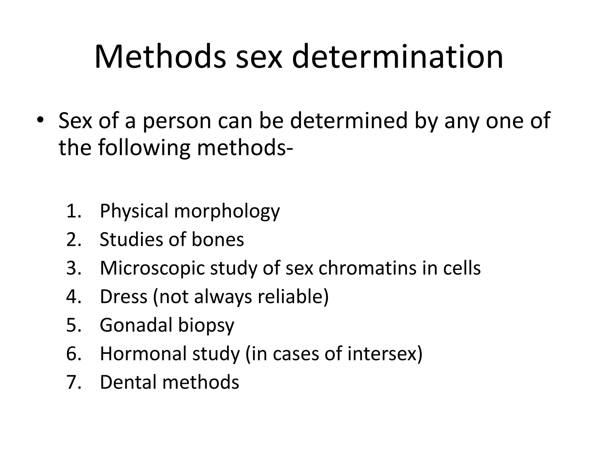Methods sex determination
• Sex of a person can be determined by any one of
the following methods-
1. Physical morphology
2. Studies of bones
3. Microscopic study of sex chromatins in cells
4. Dress (not always reliable)
5. Gonadal biopsy
6. Hormonal study (in cases of intersex)
7. Dental methods
 