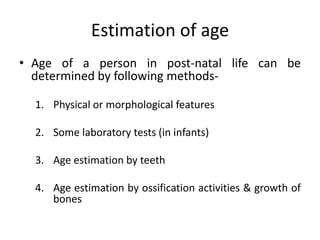 Estimation of age
• Age of a person in post-natal life can be
determined by following methods-
1. Physical or morphological features
2. Some laboratory tests (in infants)
3. Age estimation by teeth
4. Age estimation by ossification activities & growth of
bones
 