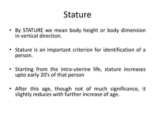 Stature
• By STATURE we mean body height or body dimension
in vertical direction.
• Stature is an important criterion for identification of a
person.
• Starting from the intra-uterine life, stature increases
upto early 20’s of that person
• After this age, though not of much significance, it
slightly reduces with further increase of age.
 
