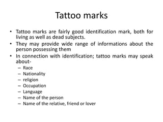 Tattoo marks
• Tattoo marks are fairly good identification mark, both for
living as well as dead subjects.
• They may provide wide range of informations about the
person possessing them
• In connection with identification; tattoo marks may speak
about-
– Race
– Nationality
– religion
– Occupation
– Language
– Name of the person
– Name of the relative, friend or lover
 