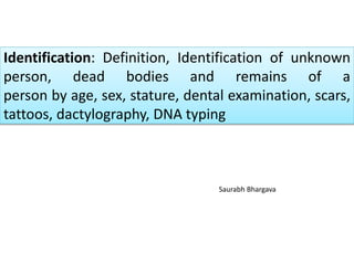 Identification: Definition, Identification of unknown
person, dead bodies and remains of a
person by age, sex, stature, dental examination, scars,
tattoos, dactylography, DNA typing
Saurabh Bhargava
 