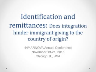 Identification and
remittances: Does integration
hinder immigrant giving to the
country of origin?
44th ARNOVA Annual Conference
November 19-21, 2015
Chicago, IL, USA
 