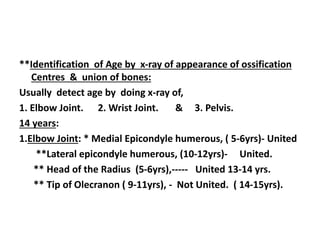 **Identification of Age by x-ray of appearance of ossification
Centres & union of bones:
Usually detect age by doing x-ray of,
1. Elbow Joint. 2. Wrist Joint. & 3. Pelvis.
14 years:
1.Elbow Joint: * Medial Epicondyle humerous, ( 5-6yrs)- United
**Lateral epicondyle humerous, (10-12yrs)- United.
** Head of the Radius (5-6yrs),----- United 13-14 yrs.
** Tip of Olecranon ( 9-11yrs), - Not United. ( 14-15yrs).
 