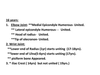 16 years:
1. Elbow Joint: **Medial Epicondyle Humerous- United.
** Lateral epicondyle Humerous- - United.
** Head of radius- United.
**Tip of olecranon- United.
2. Wrist Joint:
**Lower end of Radius (1yr) starts uniting (17-18yrs).
**lower end of Ulna(5-6yrs) starts uniting (17yrs).
** pisiform bone Appeared.
3. * iliac Crest ( 14yrs) but not united ( 19yrs.)
 