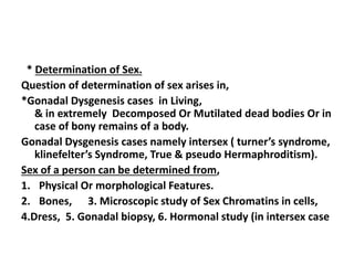 * Determination of Sex.
Question of determination of sex arises in,
*Gonadal Dysgenesis cases in Living,
& in extremely Decomposed Or Mutilated dead bodies Or in
case of bony remains of a body.
Gonadal Dysgenesis cases namely intersex ( turner’s syndrome,
klinefelter’s Syndrome, True & pseudo Hermaphroditism).
Sex of a person can be determined from,
1. Physical Or morphological Features.
2. Bones, 3. Microscopic study of Sex Chromatins in cells,
4.Dress, 5. Gonadal biopsy, 6. Hormonal study (in intersex case
 