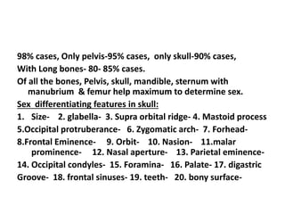 98% cases, Only pelvis-95% cases, only skull-90% cases,
With Long bones- 80- 85% cases.
Of all the bones, Pelvis, skull, mandible, sternum with
manubrium & femur help maximum to determine sex.
Sex differentiating features in skull:
1. Size- 2. glabella- 3. Supra orbital ridge- 4. Mastoid process
5.Occipital protruberance- 6. Zygomatic arch- 7. Forhead-
8.Frontal Eminence- 9. Orbit- 10. Nasion- 11.malar
prominence- 12. Nasal aperture- 13. Parietal eminence-
14. Occipital condyles- 15. Foramina- 16. Palate- 17. digastric
Groove- 18. frontal sinuses- 19. teeth- 20. bony surface-
 