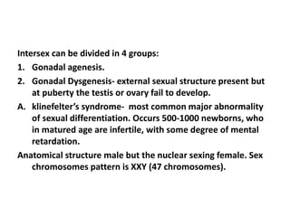 Intersex can be divided in 4 groups:
1. Gonadal agenesis.
2. Gonadal Dysgenesis- external sexual structure present but
at puberty the testis or ovary fail to develop.
A. klinefelter’s syndrome- most common major abnormality
of sexual differentiation. Occurs 500-1000 newborns, who
in matured age are infertile, with some degree of mental
retardation.
Anatomical structure male but the nuclear sexing female. Sex
chromosomes pattern is XXY (47 chromosomes).
 