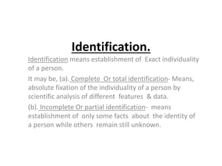Identification.
Identification means establishment of Exact individuality
of a person.
It may be, (a). Complete Or total identification- Means,
absolute fixation of the individuality of a person by
scientific analysis of different features & data.
(b). Incomplete Or partial identification- means
establishment of only some facts about the identity of
a person while others remain still unknown.
 