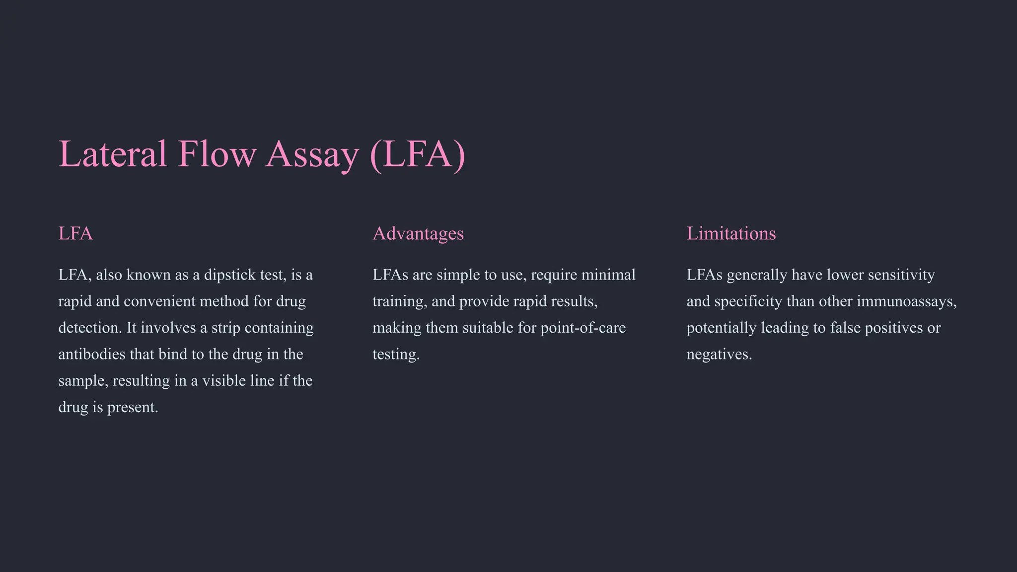 Lateral Flow Assay (LFA)
LFA
LFA, also known as a dipstick test, is a
rapid and convenient method for drug
detection. It involves a strip containing
antibodies that bind to the drug in the
sample, resulting in a visible line if the
drug is present.
Advantages
LFAs are simple to use, require minimal
training, and provide rapid results,
making them suitable for point-of-care
testing.
Limitations
LFAs generally have lower sensitivity
and specificity than other immunoassays,
potentially leading to false positives or
negatives.
 