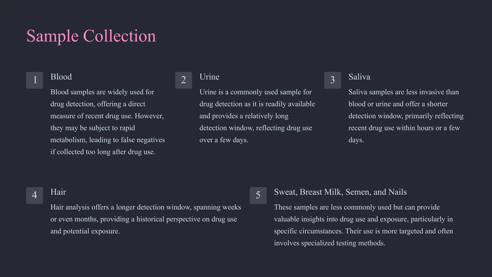 Sample Collection
1 Blood
Blood samples are widely used for
drug detection, offering a direct
measure of recent drug use. However,
they may be subject to rapid
metabolism, leading to false negatives
if collected too long after drug use.
2 Urine
Urine is a commonly used sample for
drug detection as it is readily available
and provides a relatively long
detection window, reflecting drug use
over a few days.
3 Saliva
Saliva samples are less invasive than
blood or urine and offer a shorter
detection window, primarily reflecting
recent drug use within hours or a few
days.
4 Hair
Hair analysis offers a longer detection window, spanning weeks
or even months, providing a historical perspective on drug use
and potential exposure.
5 Sweat, Breast Milk, Semen, and Nails
These samples are less commonly used but can provide
valuable insights into drug use and exposure, particularly in
specific circumstances. Their use is more targeted and often
involves specialized testing methods.
 