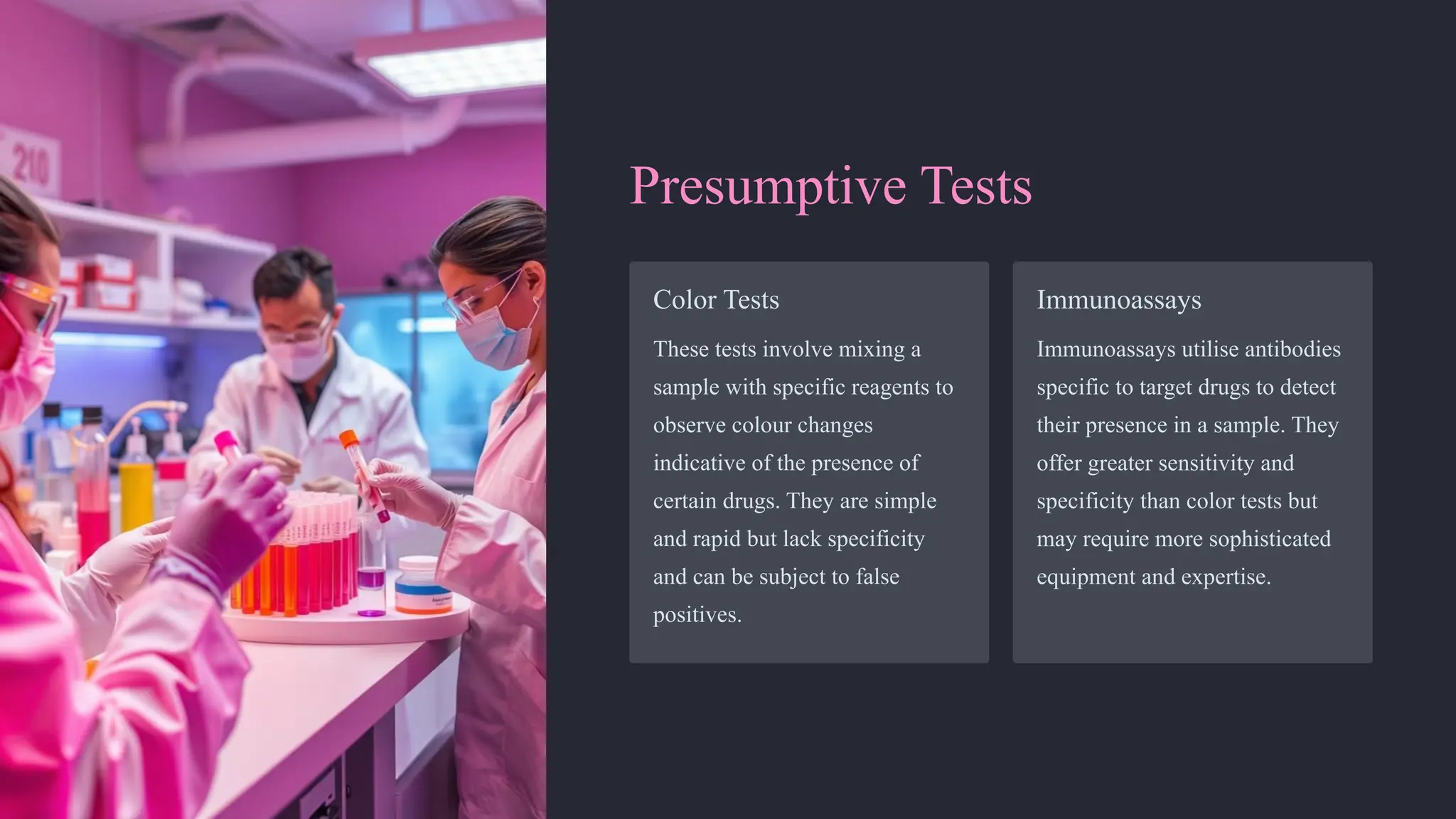 Presumptive Tests
Color Tests
These tests involve mixing a
sample with specific reagents to
observe colour changes
indicative of the presence of
certain drugs. They are simple
and rapid but lack specificity
and can be subject to false
positives.
Immunoassays
Immunoassays utilise antibodies
specific to target drugs to detect
their presence in a sample. They
offer greater sensitivity and
specificity than color tests but
may require more sophisticated
equipment and expertise.
 