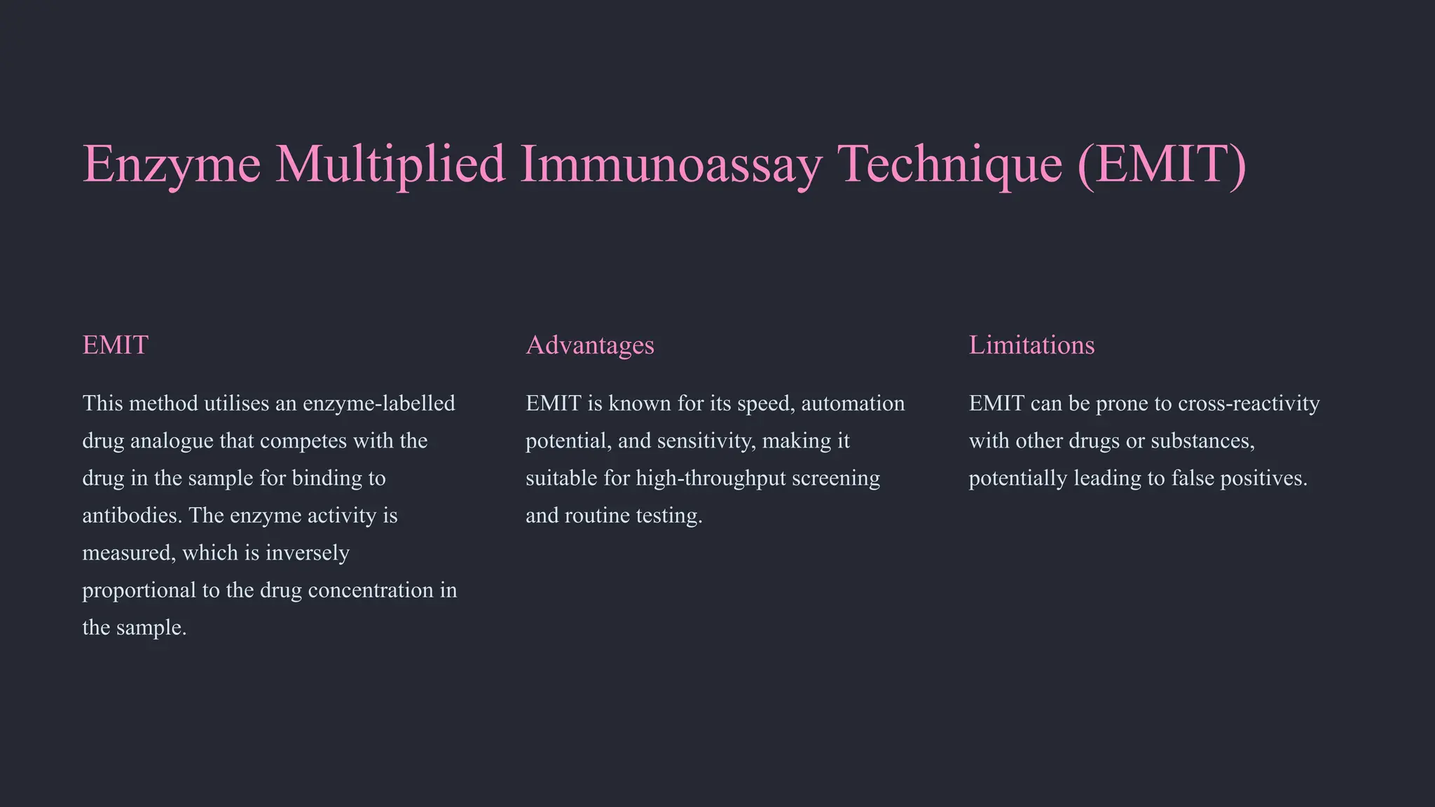 Enzyme Multiplied Immunoassay Technique (EMIT)
EMIT
This method utilises an enzyme-labelled
drug analogue that competes with the
drug in the sample for binding to
antibodies. The enzyme activity is
measured, which is inversely
proportional to the drug concentration in
the sample.
Advantages
EMIT is known for its speed, automation
potential, and sensitivity, making it
suitable for high-throughput screening
and routine testing.
Limitations
EMIT can be prone to cross-reactivity
with other drugs or substances,
potentially leading to false positives.
 