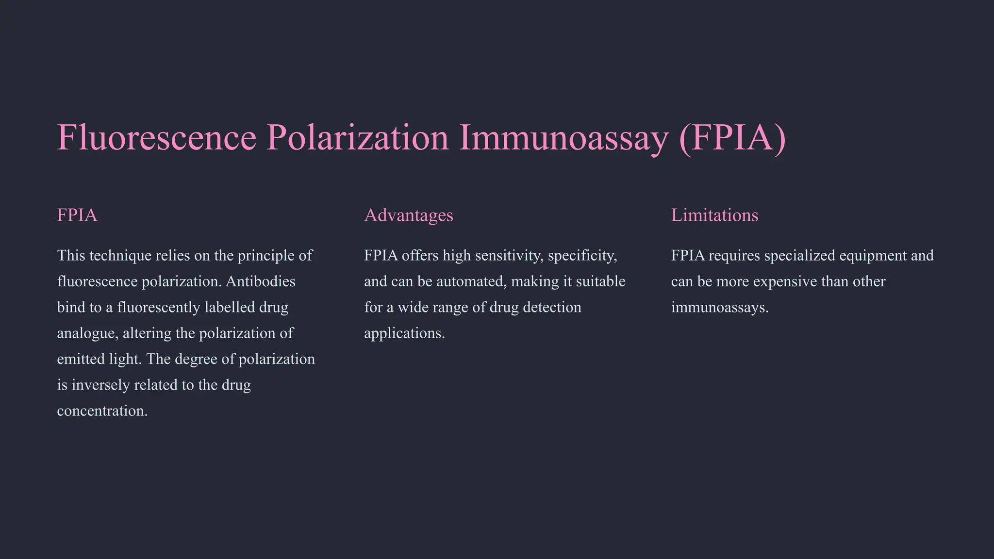 Fluorescence Polarization Immunoassay (FPIA)
FPIA
This technique relies on the principle of
fluorescence polarization. Antibodies
bind to a fluorescently labelled drug
analogue, altering the polarization of
emitted light. The degree of polarization
is inversely related to the drug
concentration.
Advantages
FPIA offers high sensitivity, specificity,
and can be automated, making it suitable
for a wide range of drug detection
applications.
Limitations
FPIA requires specialized equipment and
can be more expensive than other
immunoassays.
 