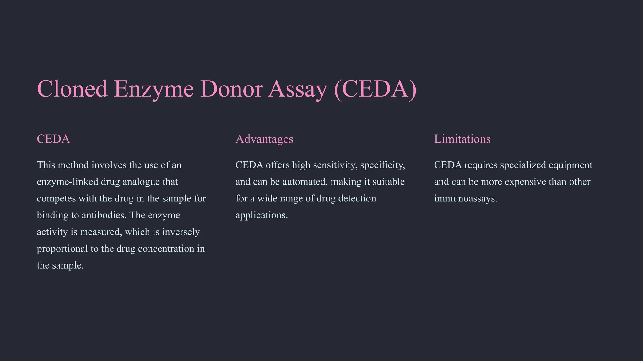 Cloned Enzyme Donor Assay (CEDA)
CEDA
This method involves the use of an
enzyme-linked drug analogue that
competes with the drug in the sample for
binding to antibodies. The enzyme
activity is measured, which is inversely
proportional to the drug concentration in
the sample.
Advantages
CEDA offers high sensitivity, specificity,
and can be automated, making it suitable
for a wide range of drug detection
applications.
Limitations
CEDA requires specialized equipment
and can be more expensive than other
immunoassays.
 