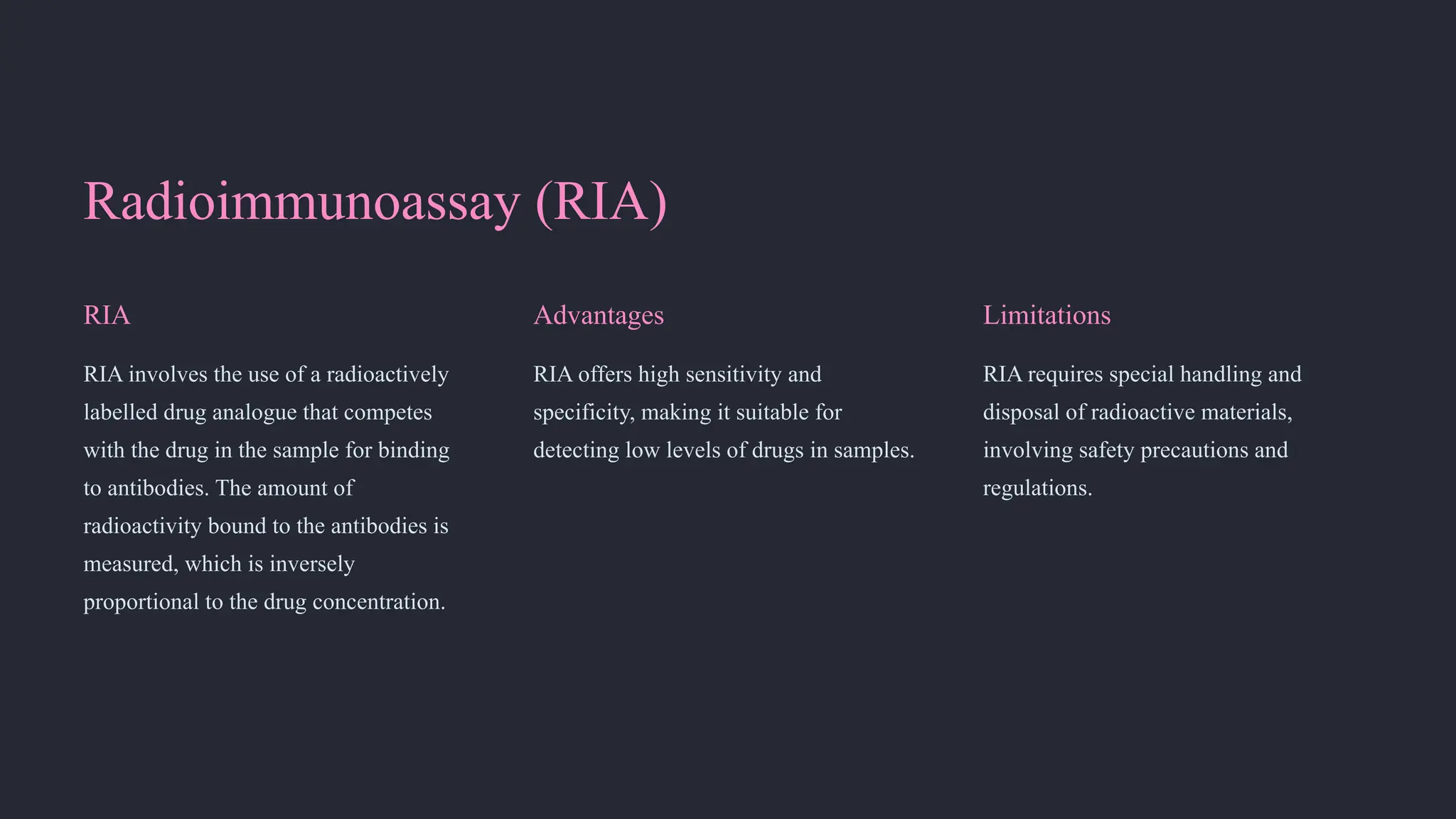 Radioimmunoassay (RIA)
RIA
RIA involves the use of a radioactively
labelled drug analogue that competes
with the drug in the sample for binding
to antibodies. The amount of
radioactivity bound to the antibodies is
measured, which is inversely
proportional to the drug concentration.
Advantages
RIA offers high sensitivity and
specificity, making it suitable for
detecting low levels of drugs in samples.
Limitations
RIA requires special handling and
disposal of radioactive materials,
involving safety precautions and
regulations.
 