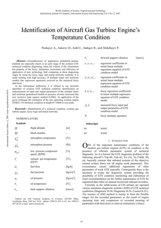 World Academy of Science, Engineering and Technology
International Journal of Computer, Information Science and Engineering Vol:1 No:12, 2007

Identification of Aircraft Gas Turbine Engine’s
Temperature Condition
Pashayev A., Askerov D., Ardil C., Sadiqov R., and Abdullayev P.
forward support vibration

V

FS

International Science Index 12, 2007 waset.org/publications/6874

Abstract—Groundlessness of application probability-statistic

a , a , a ,...

regression coefficients in
initial linear multiple
regression equation of GTE
condition model

a ′, a ′ , a ′ ,...

regression coefficients in
actual linear multiple
regression equation of GTE
condition model

~ ~ ~
a , a , a ,...

fuzzy regression coefficients
in linear multiple regression
equation of GTE condition
model

~ ~
X ,Y

measured fuzzy input and
output parameters of GTE
condition model

⊗

methods are especially shown at an early stage of the aviation GTE
technical condition diagnosing, when the volume of the information
has property of the fuzzy, limitations, uncertainty and efficiency of
application of new technology Soft computing at these diagnosing
stages by using the fuzzy logic and neural networks methods. It is
made training with high accuracy of multiple linear and nonlinear
models (the regression equations) received on the statistical fuzzy
data basis.
At the information sufficiency it is offered to use recurrent
algorithm of aviation GTE technical condition identification on
measurements of input and output parameters of the multiple linear
and nonlinear generalized models at presence of noise measured (the
new recursive least squares method (LSM)). As application of the
given technique the estimation of the new operating aviation engine
D30KU-154 technical condition at height H=10600 m was made.

fuzzy multiply operation

1

2

1

1

3

2

2

3

3

Keywords—Identification of a technical condition, aviation gas
turbine engine, fuzzy logic and neural networks.
NOMENCLATURE
Symbols

[mm/s]

Subscripts

H

flight altitude

[m]

ini

initial

M

Mach number

-

act

actual

*
TH

atmosphere temperature

[oC]

p*
H

atmosphere pressure

[Pa]

n LP

low pressure compressor
speed (RPM)

[%]

T

exhaust gas temperature
(EGT)

[oC]

GT

fuel flow

[kg/h]

pT

fuel pressure

[kg/cm2]

p

oil pressure

[kg/cm2]

T

oil temperature

[oC]

V

back support vibration

[mm/s]

*

4

M

M

BS

Authors are with National Academy of Aviation, AZ1045, Baku,
Azerbaijan, Bina, 25th km, NAA (phone: (99412) 439-11-61; fax: (99412)
497-28-29; e-mail: sadixov@mail.ru)..

O

I. INTRODUCTION

NE of the important maintenance conditions of the
modern gas turbine engines (GTE) on condition is the
presence of efficient parametric system of technical
diagnostic. As it is known the GTE diagnostic problem of the
following aircraft’s Yak-40, Yak-42, Tu-134, Tu-154(B, M)
etc. basically consists that onboard systems of the objective
control written down not all engine work parameters. This
circumstance causes additional registration of other
parameters of work GTE manually. Consequently there is the
necessity to create the diagnostic system providing the
possibility of GTE condition monitoring and elaboration of
exact recommendation on the further maintenance of GTE by
registered data either on manual record and onboard recorders.
Currently in the subdivisions of CIS airlines are operated
various automatic diagnostic systems (ASD) of GTE technical
conditions (Diagnostic D-30, Diagnostic D-36, Control-8-2U).
The essence of ASD method is mainly to form the flexible
ranges for the recorded parameters as the result of engine
operating time and comparison of recorded meaning of
parameters with their point or interval estimations (values).

34

 