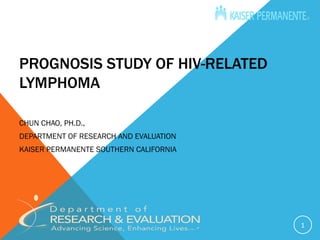 PROGNOSIS STUDY OF HIV-RELATED
LYMPHOMA

CHUN CHAO, PH.D.,
DEPARTMENT OF RESEARCH AND EVALUATION
KAISER PERMANENTE SOUTHERN CALIFORNIA




                                        1
 