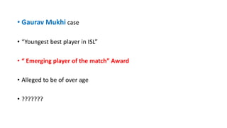 • Gaurav Mukhi case
• “Youngest best player in ISL”
• “ Emerging player of the match” Award
• Alleged to be of over age
• ???????
 