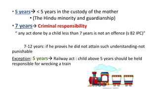 • 5 years < 5 years in the custody of the mother
• (The Hindu minority and guardianship)
• 7 years Criminal responsibility
“ any act done by a child less than 7 years is not an offence (s 82 IPC)”
7-12 years: if he proves he did not attain such understanding-not
punishable
Exception: 5 years Railway act : child above 5 years should be held
responsible for wrecking a train
 