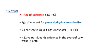 • 12 years
• Age of consent ( S 89 IPC)
• Age of consent for general physical examination
• No consent is valid if age <12 years( S 90 IPC)
• < 12 years- gives his evidence in the court of Law
without oath
 