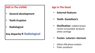 AGE in The LIVING
• General development
• Teeth Eruption
• Radiological
Any disparity Radiological
Age in The Dead
• External features
• Teeth- Gustafson’s
• Ossification- reddish brown
centre surrounded by bluish
white cartilage
• Fusion- sutures+ sternum
• Others-Rib phase analysis
• Pubic symphysis
 