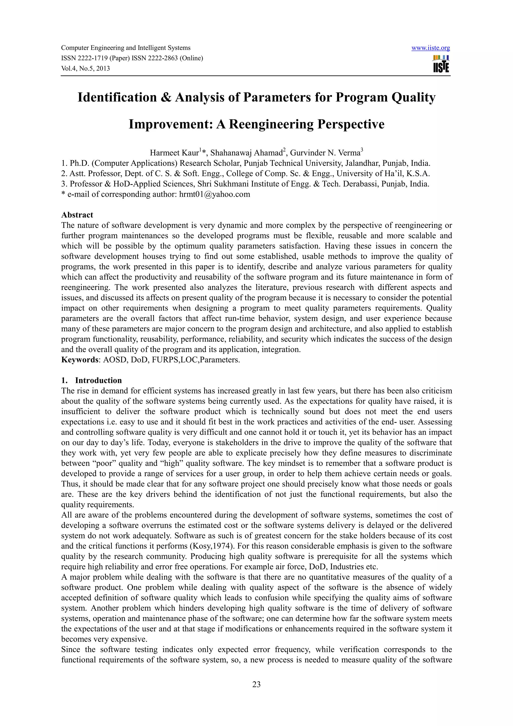 Computer Engineering and Intelligent Systems www.iiste.org
ISSN 2222-1719 (Paper) ISSN 2222-2863 (Online)
Vol.4, No.5, 2013
23
Identification & Analysis of Parameters for Program Quality
Improvement: A Reengineering Perspective
Harmeet Kaur1
*, Shahanawaj Ahamad2
, Gurvinder N. Verma3
1. Ph.D. (Computer Applications) Research Scholar, Punjab Technical University, Jalandhar, Punjab, India.
2. Astt. Professor, Dept. of C. S. & Soft. Engg., College of Comp. Sc. & Engg., University of Ha’il, K.S.A.
3. Professor & HoD-Applied Sciences, Shri Sukhmani Institute of Engg. & Tech. Derabassi, Punjab, India.
* e-mail of corresponding author: hrmt01@yahoo.com
Abstract
The nature of software development is very dynamic and more complex by the perspective of reengineering or
further program maintenances so the developed programs must be flexible, reusable and more scalable and
which will be possible by the optimum quality parameters satisfaction. Having these issues in concern the
software development houses trying to find out some established, usable methods to improve the quality of
programs, the work presented in this paper is to identify, describe and analyze various parameters for quality
which can affect the productivity and reusability of the software program and its future maintenance in form of
reengineering. The work presented also analyzes the literature, previous research with different aspects and
issues, and discussed its affects on present quality of the program because it is necessary to consider the potential
impact on other requirements when designing a program to meet quality parameters requirements. Quality
parameters are the overall factors that affect run-time behavior, system design, and user experience because
many of these parameters are major concern to the program design and architecture, and also applied to establish
program functionality, reusability, performance, reliability, and security which indicates the success of the design
and the overall quality of the program and its application, integration.
Keywords: AOSD, DoD, FURPS,LOC,Parameters.
1. Introduction
The rise in demand for efficient systems has increased greatly in last few years, but there has been also criticism
about the quality of the software systems being currently used. As the expectations for quality have raised, it is
insufficient to deliver the software product which is technically sound but does not meet the end users
expectations i.e. easy to use and it should fit best in the work practices and activities of the end- user. Assessing
and controlling software quality is very difficult and one cannot hold it or touch it, yet its behavior has an impact
on our day to day’s life. Today, everyone is stakeholders in the drive to improve the quality of the software that
they work with, yet very few people are able to explicate precisely how they define measures to discriminate
between “poor” quality and “high” quality software. The key mindset is to remember that a software product is
developed to provide a range of services for a user group, in order to help them achieve certain needs or goals.
Thus, it should be made clear that for any software project one should precisely know what those needs or goals
are. These are the key drivers behind the identification of not just the functional requirements, but also the
quality requirements.
All are aware of the problems encountered during the development of software systems, sometimes the cost of
developing a software overruns the estimated cost or the software systems delivery is delayed or the delivered
system do not work adequately. Software as such is of greatest concern for the stake holders because of its cost
and the critical functions it performs (Kosy,1974). For this reason considerable emphasis is given to the software
quality by the research community. Producing high quality software is prerequisite for all the systems which
require high reliability and error free operations. For example air force, DoD, Industries etc.
A major problem while dealing with the software is that there are no quantitative measures of the quality of a
software product. One problem while dealing with quality aspect of the software is the absence of widely
accepted definition of software quality which leads to confusion while specifying the quality aims of software
system. Another problem which hinders developing high quality software is the time of delivery of software
systems, operation and maintenance phase of the software; one can determine how far the software system meets
the expectations of the user and at that stage if modifications or enhancements required in the software system it
becomes very expensive.
Since the software testing indicates only expected error frequency, while verification corresponds to the
functional requirements of the software system, so, a new process is needed to measure quality of the software
 