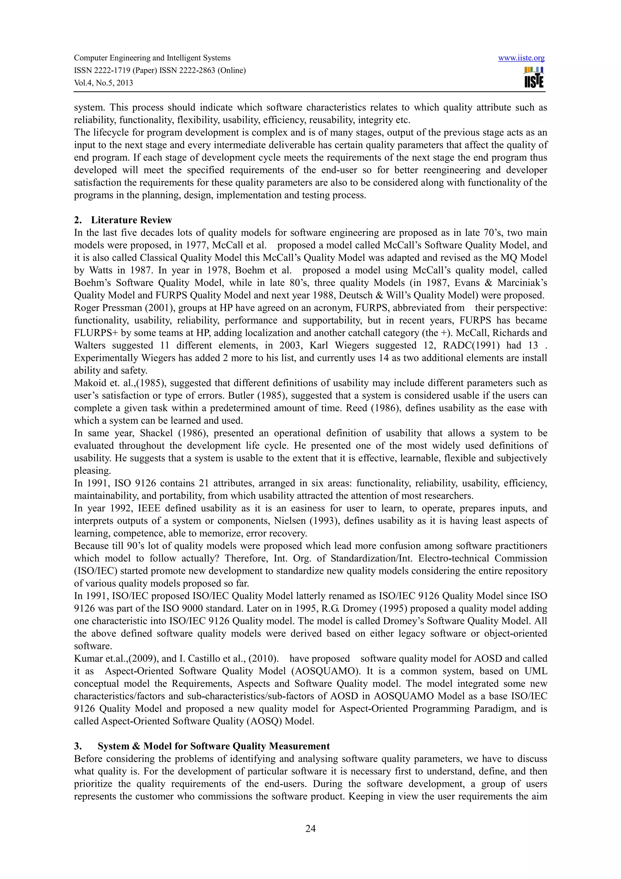 Computer Engineering and Intelligent Systems www.iiste.org
ISSN 2222-1719 (Paper) ISSN 2222-2863 (Online)
Vol.4, No.5, 2013
24
system. This process should indicate which software characteristics relates to which quality attribute such as
reliability, functionality, flexibility, usability, efficiency, reusability, integrity etc.
The lifecycle for program development is complex and is of many stages, output of the previous stage acts as an
input to the next stage and every intermediate deliverable has certain quality parameters that affect the quality of
end program. If each stage of development cycle meets the requirements of the next stage the end program thus
developed will meet the specified requirements of the end-user so for better reengineering and developer
satisfaction the requirements for these quality parameters are also to be considered along with functionality of the
programs in the planning, design, implementation and testing process.
2. Literature Review
In the last five decades lots of quality models for software engineering are proposed as in late 70’s, two main
models were proposed, in 1977, McCall et al. proposed a model called McCall’s Software Quality Model, and
it is also called Classical Quality Model this McCall’s Quality Model was adapted and revised as the MQ Model
by Watts in 1987. In year in 1978, Boehm et al. proposed a model using McCall’s quality model, called
Boehm’s Software Quality Model, while in late 80’s, three quality Models (in 1987, Evans & Marciniak’s
Quality Model and FURPS Quality Model and next year 1988, Deutsch & Will’s Quality Model) were proposed.
Roger Pressman (2001), groups at HP have agreed on an acronym, FURPS, abbreviated from their perspective:
functionality, usability, reliability, performance and supportability, but in recent years, FURPS has became
FLURPS+ by some teams at HP, adding localization and another catchall category (the +). McCall, Richards and
Walters suggested 11 different elements, in 2003, Karl Wiegers suggested 12, RADC(1991) had 13 .
Experimentally Wiegers has added 2 more to his list, and currently uses 14 as two additional elements are install
ability and safety.
Makoid et. al.,(1985), suggested that different definitions of usability may include different parameters such as
user’s satisfaction or type of errors. Butler (1985), suggested that a system is considered usable if the users can
complete a given task within a predetermined amount of time. Reed (1986), defines usability as the ease with
which a system can be learned and used.
In same year, Shackel (1986), presented an operational definition of usability that allows a system to be
evaluated throughout the development life cycle. He presented one of the most widely used definitions of
usability. He suggests that a system is usable to the extent that it is effective, learnable, flexible and subjectively
pleasing.
In 1991, ISO 9126 contains 21 attributes, arranged in six areas: functionality, reliability, usability, efficiency,
maintainability, and portability, from which usability attracted the attention of most researchers.
In year 1992, IEEE defined usability as it is an easiness for user to learn, to operate, prepares inputs, and
interprets outputs of a system or components, Nielsen (1993), defines usability as it is having least aspects of
learning, competence, able to memorize, error recovery.
Because till 90’s lot of quality models were proposed which lead more confusion among software practitioners
which model to follow actually? Therefore, Int. Org. of Standardization/Int. Electro-technical Commission
(ISO/IEC) started promote new development to standardize new quality models considering the entire repository
of various quality models proposed so far.
In 1991, ISO/IEC proposed ISO/IEC Quality Model latterly renamed as ISO/IEC 9126 Quality Model since ISO
9126 was part of the ISO 9000 standard. Later on in 1995, R.G. Dromey (1995) proposed a quality model adding
one characteristic into ISO/IEC 9126 Quality model. The model is called Dromey’s Software Quality Model. All
the above defined software quality models were derived based on either legacy software or object-oriented
software.
Kumar et.al.,(2009), and I. Castillo et al., (2010). have proposed software quality model for AOSD and called
it as Aspect-Oriented Software Quality Model (AOSQUAMO). It is a common system, based on UML
conceptual model the Requirements, Aspects and Software Quality model. The model integrated some new
characteristics/factors and sub-characteristics/sub-factors of AOSD in AOSQUAMO Model as a base ISO/IEC
9126 Quality Model and proposed a new quality model for Aspect-Oriented Programming Paradigm, and is
called Aspect-Oriented Software Quality (AOSQ) Model.
3. System & Model for Software Quality Measurement
Before considering the problems of identifying and analysing software quality parameters, we have to discuss
what quality is. For the development of particular software it is necessary first to understand, define, and then
prioritize the quality requirements of the end-users. During the software development, a group of users
represents the customer who commissions the software product. Keeping in view the user requirements the aim
 