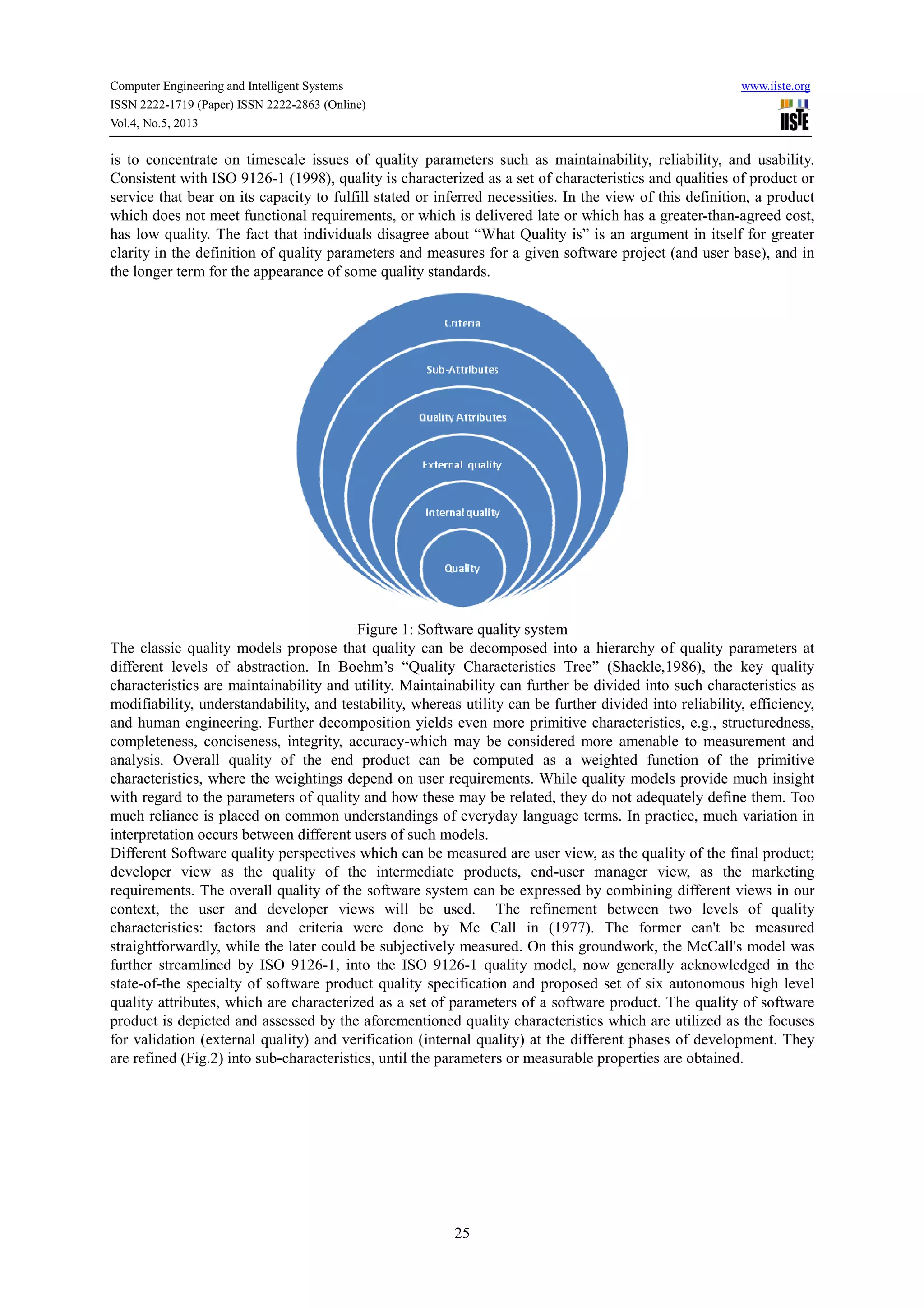 Computer Engineering and Intelligent Systems www.iiste.org
ISSN 2222-1719 (Paper) ISSN 2222-2863 (Online)
Vol.4, No.5, 2013
25
is to concentrate on timescale issues of quality parameters such as maintainability, reliability, and usability.
Consistent with ISO 9126-1 (1998), quality is characterized as a set of characteristics and qualities of product or
service that bear on its capacity to fulfill stated or inferred necessities. In the view of this definition, a product
which does not meet functional requirements, or which is delivered late or which has a greater-than-agreed cost,
has low quality. The fact that individuals disagree about “What Quality is” is an argument in itself for greater
clarity in the definition of quality parameters and measures for a given software project (and user base), and in
the longer term for the appearance of some quality standards.
Figure 1: Software quality system
The classic quality models propose that quality can be decomposed into a hierarchy of quality parameters at
different levels of abstraction. In Boehm’s “Quality Characteristics Tree” (Shackle,1986), the key quality
characteristics are maintainability and utility. Maintainability can further be divided into such characteristics as
modifiability, understandability, and testability, whereas utility can be further divided into reliability, efficiency,
and human engineering. Further decomposition yields even more primitive characteristics, e.g., structuredness,
completeness, conciseness, integrity, accuracy-which may be considered more amenable to measurement and
analysis. Overall quality of the end product can be computed as a weighted function of the primitive
characteristics, where the weightings depend on user requirements. While quality models provide much insight
with regard to the parameters of quality and how these may be related, they do not adequately define them. Too
much reliance is placed on common understandings of everyday language terms. In practice, much variation in
interpretation occurs between different users of such models.
Different Software quality perspectives which can be measured are user view, as the quality of the final product;
developer view as the quality of the intermediate products, end-user manager view, as the marketing
requirements. The overall quality of the software system can be expressed by combining different views in our
context, the user and developer views will be used. The refinement between two levels of quality
characteristics: factors and criteria were done by Mc Call in (1977). The former can't be measured
straightforwardly, while the later could be subjectively measured. On this groundwork, the McCall's model was
further streamlined by ISO 9126-1, into the ISO 9126-1 quality model, now generally acknowledged in the
state-of-the specialty of software product quality specification and proposed set of six autonomous high level
quality attributes, which are characterized as a set of parameters of a software product. The quality of software
product is depicted and assessed by the aforementioned quality characteristics which are utilized as the focuses
for validation (external quality) and verification (internal quality) at the different phases of development. They
are refined (Fig.2) into sub-characteristics, until the parameters or measurable properties are obtained.
 
