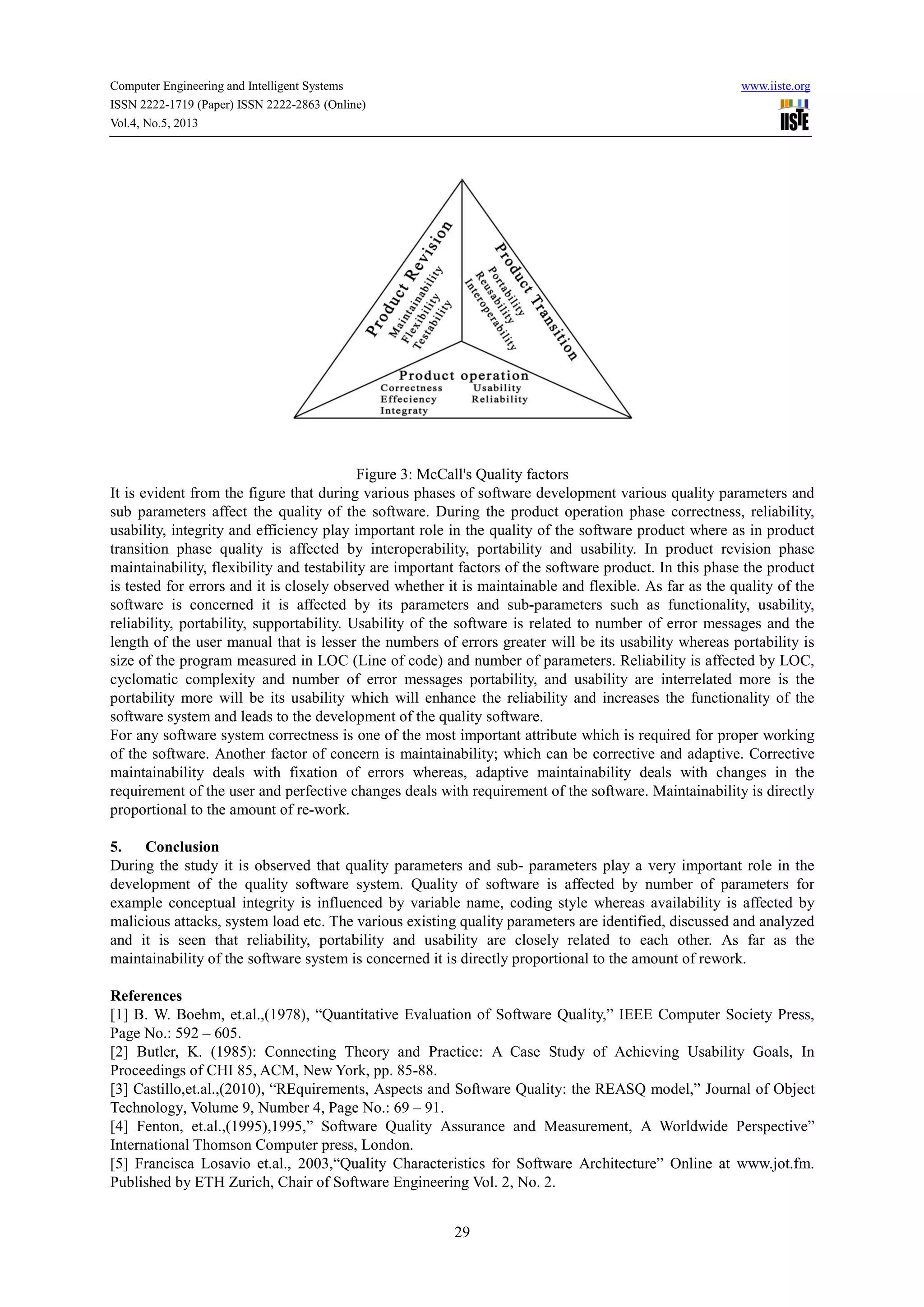 Computer Engineering and Intelligent Systems www.iiste.org
ISSN 2222-1719 (Paper) ISSN 2222-2863 (Online)
Vol.4, No.5, 2013
29
Figure 3: McCall's Quality factors
It is evident from the figure that during various phases of software development various quality parameters and
sub parameters affect the quality of the software. During the product operation phase correctness, reliability,
usability, integrity and efficiency play important role in the quality of the software product where as in product
transition phase quality is affected by interoperability, portability and usability. In product revision phase
maintainability, flexibility and testability are important factors of the software product. In this phase the product
is tested for errors and it is closely observed whether it is maintainable and flexible. As far as the quality of the
software is concerned it is affected by its parameters and sub-parameters such as functionality, usability,
reliability, portability, supportability. Usability of the software is related to number of error messages and the
length of the user manual that is lesser the numbers of errors greater will be its usability whereas portability is
size of the program measured in LOC (Line of code) and number of parameters. Reliability is affected by LOC,
cyclomatic complexity and number of error messages portability, and usability are interrelated more is the
portability more will be its usability which will enhance the reliability and increases the functionality of the
software system and leads to the development of the quality software.
For any software system correctness is one of the most important attribute which is required for proper working
of the software. Another factor of concern is maintainability; which can be corrective and adaptive. Corrective
maintainability deals with fixation of errors whereas, adaptive maintainability deals with changes in the
requirement of the user and perfective changes deals with requirement of the software. Maintainability is directly
proportional to the amount of re-work.
5. Conclusion
During the study it is observed that quality parameters and sub- parameters play a very important role in the
development of the quality software system. Quality of software is affected by number of parameters for
example conceptual integrity is influenced by variable name, coding style whereas availability is affected by
malicious attacks, system load etc. The various existing quality parameters are identified, discussed and analyzed
and it is seen that reliability, portability and usability are closely related to each other. As far as the
maintainability of the software system is concerned it is directly proportional to the amount of rework.
References
[1] B. W. Boehm, et.al.,(1978), “Quantitative Evaluation of Software Quality,” IEEE Computer Society Press,
Page No.: 592 – 605.
[2] Butler, K. (1985): Connecting Theory and Practice: A Case Study of Achieving Usability Goals, In
Proceedings of CHI 85, ACM, New York, pp. 85-88.
[3] Castillo,et.al.,(2010), “REquirements, Aspects and Software Quality: the REASQ model,” Journal of Object
Technology, Volume 9, Number 4, Page No.: 69 – 91.
[4] Fenton, et.al.,(1995),1995,” Software Quality Assurance and Measurement, A Worldwide Perspective”
International Thomson Computer press, London.
[5] Francisca Losavio et.al., 2003,“Quality Characteristics for Software Architecture” Online at www.jot.fm.
Published by ETH Zurich, Chair of Software Engineering Vol. 2, No. 2.
 