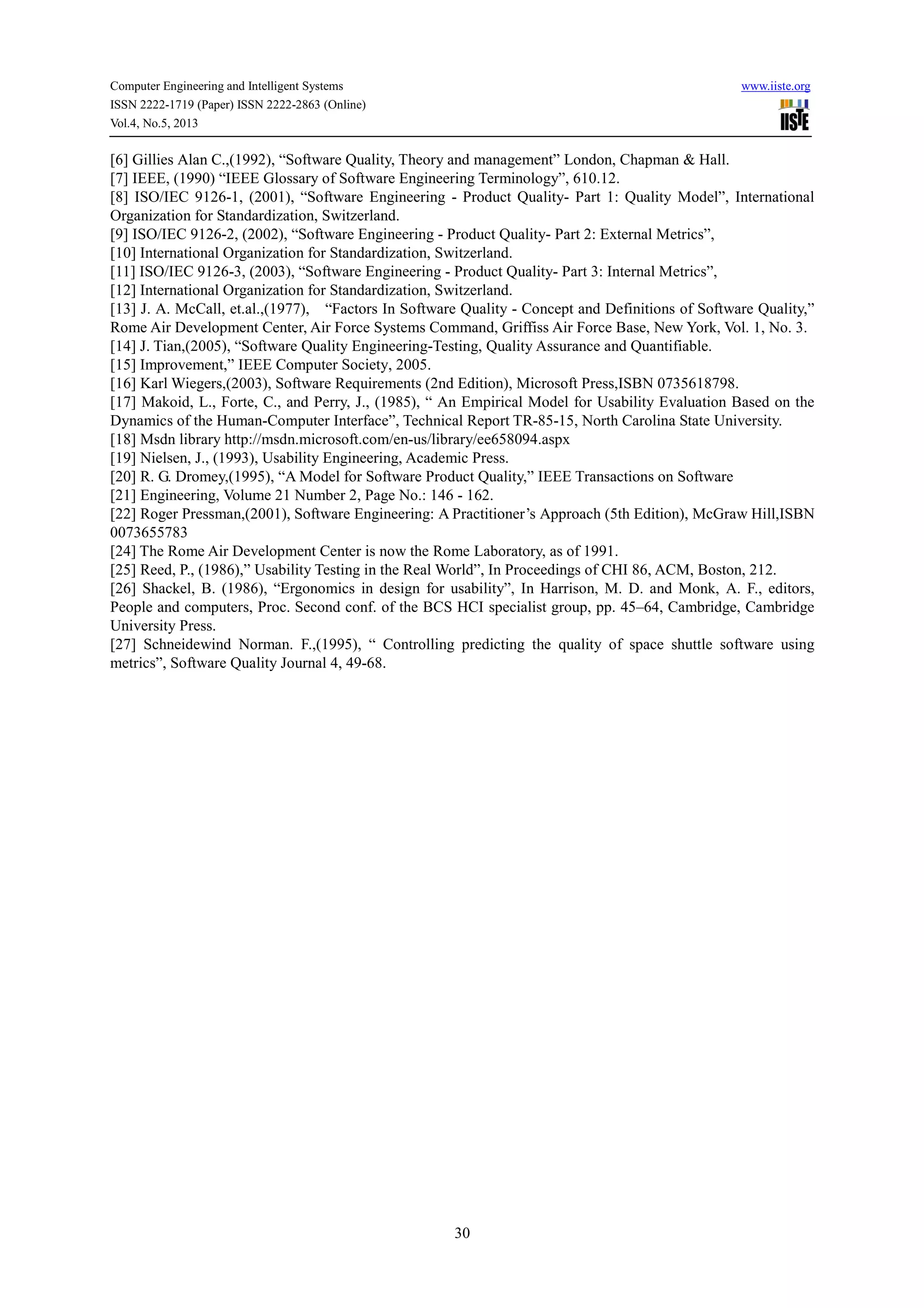 Computer Engineering and Intelligent Systems www.iiste.org
ISSN 2222-1719 (Paper) ISSN 2222-2863 (Online)
Vol.4, No.5, 2013
30
[6] Gillies Alan C.,(1992), “Software Quality, Theory and management” London, Chapman & Hall.
[7] IEEE, (1990) “IEEE Glossary of Software Engineering Terminology”, 610.12.
[8] ISO/IEC 9126-1, (2001), “Software Engineering - Product Quality- Part 1: Quality Model”, International
Organization for Standardization, Switzerland.
[9] ISO/IEC 9126-2, (2002), “Software Engineering - Product Quality- Part 2: External Metrics”,
[10] International Organization for Standardization, Switzerland.
[11] ISO/IEC 9126-3, (2003), “Software Engineering - Product Quality- Part 3: Internal Metrics”,
[12] International Organization for Standardization, Switzerland.
[13] J. A. McCall, et.al.,(1977), “Factors In Software Quality - Concept and Definitions of Software Quality,”
Rome Air Development Center, Air Force Systems Command, Griffiss Air Force Base, New York, Vol. 1, No. 3.
[14] J. Tian,(2005), “Software Quality Engineering-Testing, Quality Assurance and Quantifiable.
[15] Improvement,” IEEE Computer Society, 2005.
[16] Karl Wiegers,(2003), Software Requirements (2nd Edition), Microsoft Press,ISBN 0735618798.
[17] Makoid, L., Forte, C., and Perry, J., (1985), “ An Empirical Model for Usability Evaluation Based on the
Dynamics of the Human-Computer Interface”, Technical Report TR-85-15, North Carolina State University.
[18] Msdn library http://msdn.microsoft.com/en-us/library/ee658094.aspx
[19] Nielsen, J., (1993), Usability Engineering, Academic Press.
[20] R. G. Dromey,(1995), “A Model for Software Product Quality,” IEEE Transactions on Software
[21] Engineering, Volume 21 Number 2, Page No.: 146 - 162.
[22] Roger Pressman,(2001), Software Engineering: A Practitioner’s Approach (5th Edition), McGraw Hill,ISBN
0073655783
[24] The Rome Air Development Center is now the Rome Laboratory, as of 1991.
[25] Reed, P., (1986),” Usability Testing in the Real World”, In Proceedings of CHI 86, ACM, Boston, 212.
[26] Shackel, B. (1986), “Ergonomics in design for usability”, In Harrison, M. D. and Monk, A. F., editors,
People and computers, Proc. Second conf. of the BCS HCI specialist group, pp. 45–64, Cambridge, Cambridge
University Press.
[27] Schneidewind Norman. F.,(1995), “ Controlling predicting the quality of space shuttle software using
metrics”, Software Quality Journal 4, 49-68.
 
