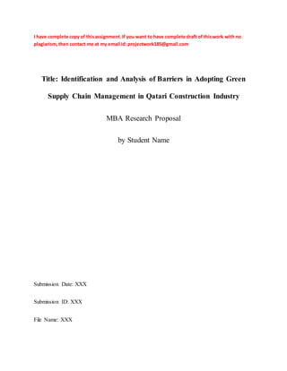 I have complete copy of thisassignment.If you want to have complete draft of thiswork with no
plagiarism,then contact me at my email id: projectwork185@gmail.com
Title: Identification and Analysis of Barriers in Adopting Green
Supply Chain Management in Qatari Construction Industry
MBA Research Proposal
by Student Name
Submission Date: XXX
Submission ID: XXX
File Name: XXX
 