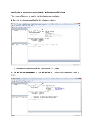 Identification of user written commands/codes and installation of it in Stata
*Any version of Stata can be used for the identification and installation
1) Open the statistical package (Stata) and it will appear as below:-



User written commands/codes are available from a to x, and z

2) Type “ssc describe firstalphabet” :- Type “ssc describe a” ( Example: a)in Stata and it is shown as
below:-

 