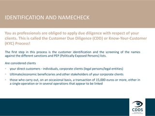 IDENTIFICATION AND NAMECHECK
The first step in this process is the customer identification and the screening of the names
against the different sanctions and PEP (Politically Exposed Persons) lists.
Are considered clients
• your direct customers - individuals, corporate clients (legal persons/legal entities)
• Ultimate/economic beneficiaries and other stakeholders of your corporate clients
• those who carry out, on an occasional basis, a transaction of 15,000 euros or more, either in
a single operation or in several operations that appear to be linked
You as professionals are obliged to apply due diligence with respect of your
clients. This is called the Customer Due Diligence (CDD) or Know-Your-Customer
(KYC) Process!
 