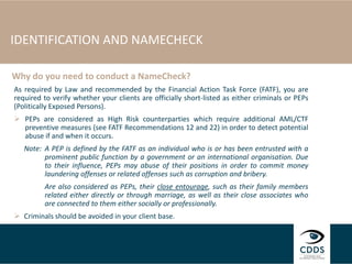 IDENTIFICATION AND NAMECHECK
As required by Law and recommended by the Financial Action Task Force (FATF), you are
required to verify whether your clients are officially short-listed as either criminals or PEPs
(Politically Exposed Persons).
 PEPs are considered as High Risk counterparties which require additional AML/CTF
preventive measures (see FATF Recommendations 12 and 22) in order to detect potential
abuse if and when it occurs.
Note: A PEP is defined by the FATF as an individual who is or has been entrusted with a
prominent public function by a government or an international organisation. Due
to their influence, PEPs may abuse of their positions in order to commit money
laundering offenses or related offenses such as corruption and bribery.
Are also considered as PEPs, their close entourage, such as their family members
related either directly or through marriage, as well as their close associates who
are connected to them either socially or professionally.
 Criminals should be avoided in your client base.
Why do you need to conduct a NameCheck?
 