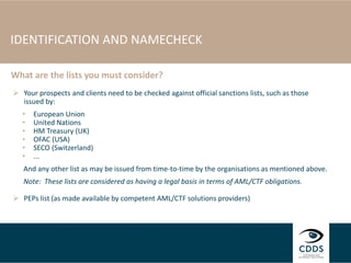 IDENTIFICATION AND NAMECHECK
 Your prospects and clients need to be checked against official sanctions lists, such as those
issued by:
• European Union
• United Nations
• HM Treasury (UK)
• OFAC (USA)
• SECO (Switzerland)
• ...
And any other list as may be issued from time-to-time by the organisations as mentioned above.
Note: These lists are considered as having a legal basis in terms of AML/CTF obligations.
 PEPs list (as made available by competent AML/CTF solutions providers)
What are the lists you must consider?
 