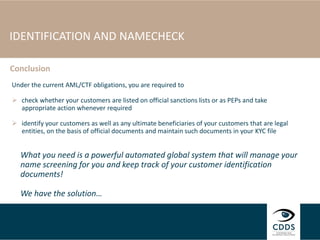 IDENTIFICATION AND NAMECHECK
Under the current AML/CTF obligations, you are required to
 check whether your customers are listed on official sanctions lists or as PEPs and take
appropriate action whenever required
 identify your customers as well as any ultimate beneficiaries of your customers that are legal
entities, on the basis of official documents and maintain such documents in your KYC file
What you need is a powerful automated global system that will manage your
name screening for you and keep track of your customer identification
documents!
We have the solution…
Conclusion
 