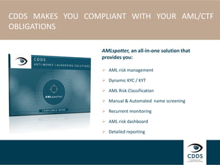 CDDS MAKES YOU COMPLIANT WITH YOUR AML/CTF
OBLIGATIONS
AMLspotter, an all-in-one solution that
provides you:
 AML risk management
 Dynamic KYC / KYT
 AML Risk Classification
 Manual & Automated name screening
 Recurrent monitoring
 AML risk dashboard
 Detailed reporting
 