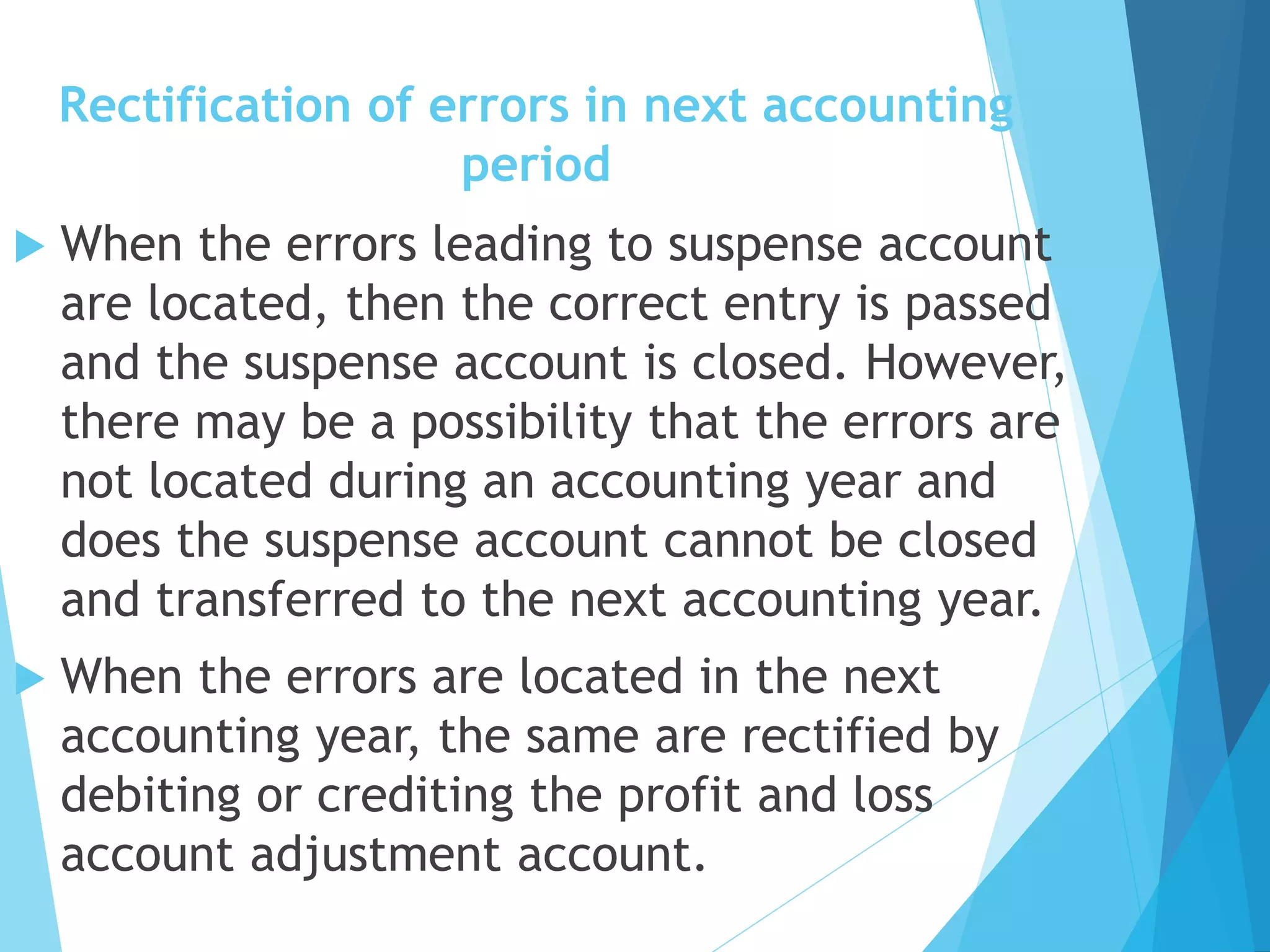 Rectification of errors in next accounting
period
 When the errors leading to suspense account
are located, then the correct entry is passed
and the suspense account is closed. However,
there may be a possibility that the errors are
not located during an accounting year and
does the suspense account cannot be closed
and transferred to the next accounting year.
 When the errors are located in the next
accounting year, the same are rectified by
debiting or crediting the profit and loss
account adjustment account.
 