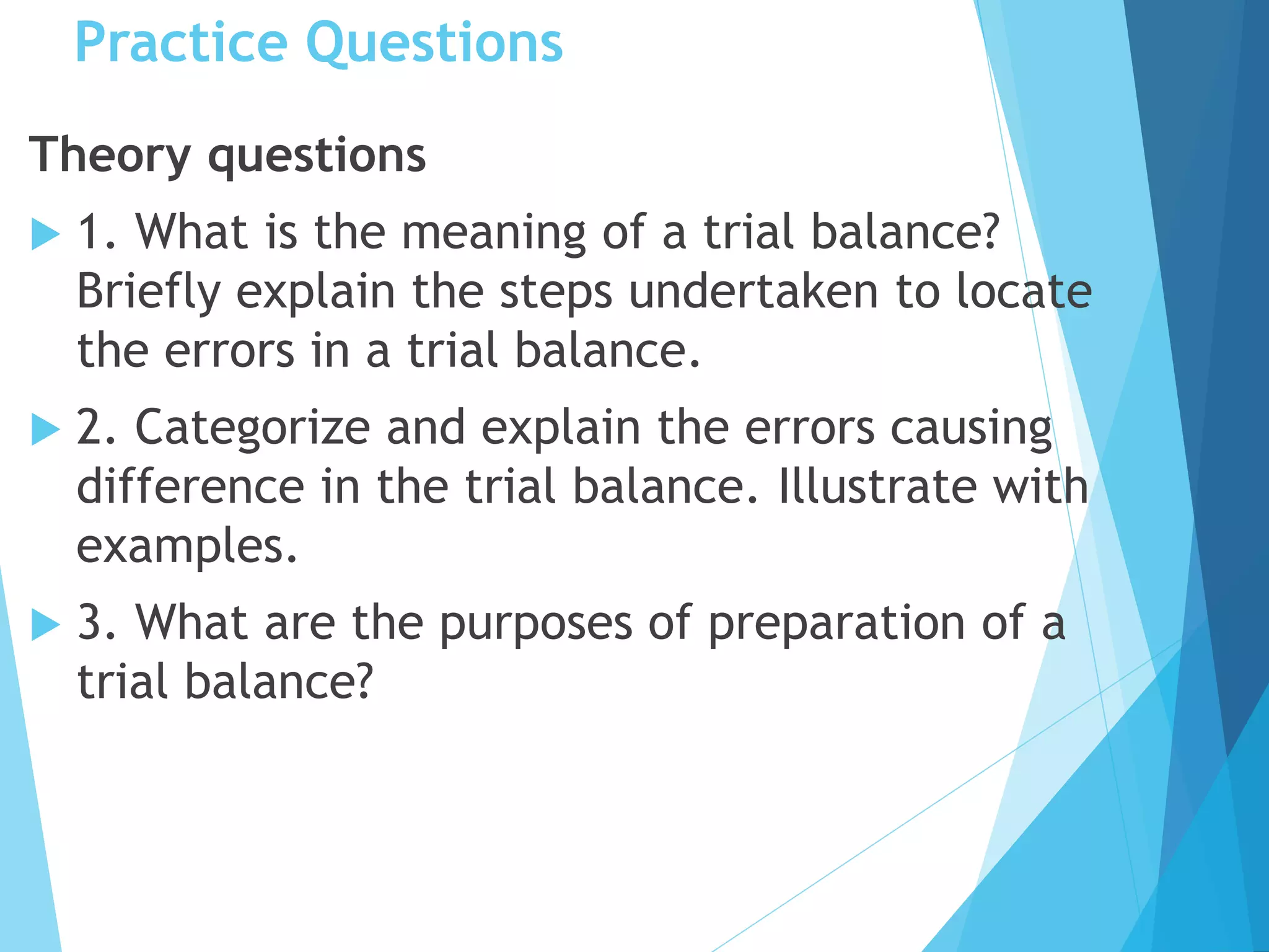 Practice Questions
Theory questions
 1. What is the meaning of a trial balance?
Briefly explain the steps undertaken to locate
the errors in a trial balance.
 2. Categorize and explain the errors causing
difference in the trial balance. Illustrate with
examples.
 3. What are the purposes of preparation of a
trial balance?
 