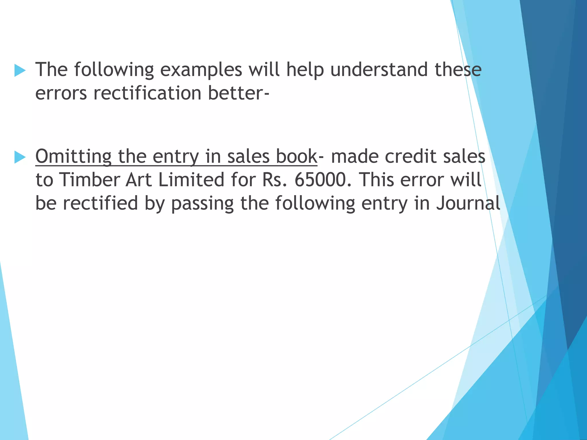  The following examples will help understand these
errors rectification better-
 Omitting the entry in sales book- made credit sales
to Timber Art Limited for Rs. 65000. This error will
be rectified by passing the following entry in Journal
 