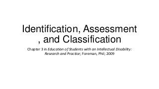 Identification, Assessment
, and Classification
Chapter 3 in Education of Students with an Intellectual Disability:
Research and Practice; Foreman, Phil; 2009

 