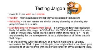 Testing Jargon
• Good tests are valid and reliable
• Validity – the tests measure what they are supposed to measure
• Reliability – the test results are similar on any given day as given by any
properly trained assessor.
• Standard error of measurement (SEM) – on any given day, test results will
likely fall within this range. A SEM of 3 on the WISC-R will mean that a test
score of 70 will likely result in a test score within the range of 67 – 73 on
any given day for the same person. It has a slight chance of falling outside
that range.
• For those of you who took the SAT and PSAT in high school, you may
remember the SEM. If you took it again, your original test score sheet gave
a likelihood of your scoring within a certain range on any subsequent tests.

 