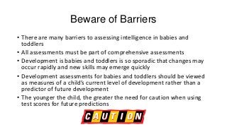 Beware of Barriers
• There are many barriers to assessing intelligence in babies and
toddlers
• All assessments must be part of comprehensive assessments
• Development is babies and toddlers is so sporadic that changes may
occur rapidly and new skills may emerge quickly
• Development assessments for babies and toddlers should be viewed
as measures of a child’s current level of development rather than a
predictor of future development
• The younger the child, the greater the need for caution when using
test scores for future predictions

 